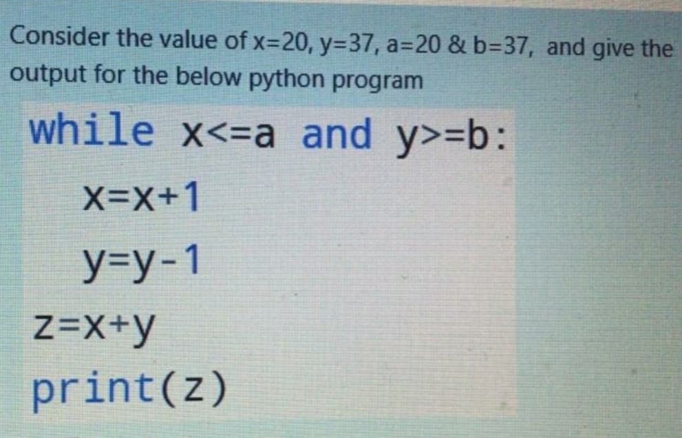 Consider the value of x-20, y=37, a=20 & b%3D37, and give the
output for the below python program
while x<=a and y>=b:
X-X+1
У-у-1
Z=X+y
print(z)
