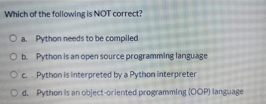 Which of the following is NOT correct?
O a. Python needs to be compiled
O b. Python is an open source programming language
O c. Python is interpreted by a Python interpreter
O d. Python is an object-oriented programming (OOP) language
