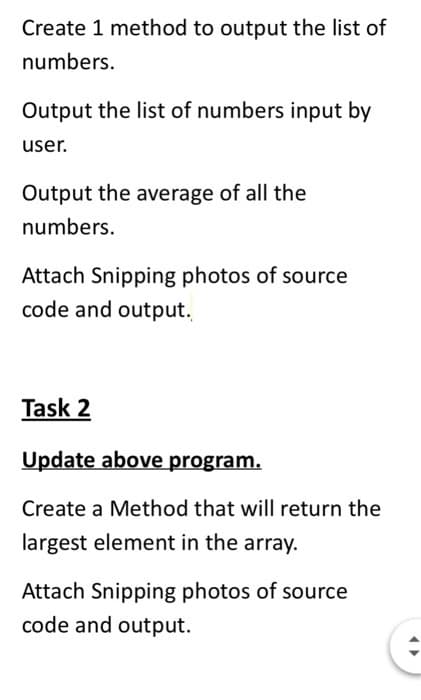 Create 1 method to output the list of
numbers.
Output the list of numbers input by
user.
Output the average of all the
numbers.
Attach Snipping photos of source
code and output.
Task 2
Update above program.
Create a Method that will return the
largest element in the array.
Attach Snipping photos of source
code and output.
