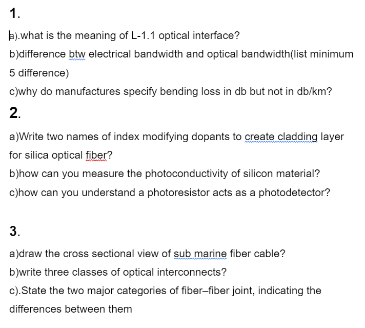 1.
k).what is the meaning of L-1.1 optical interface?
b)difference btw electrical bandwidth and optical bandwidth(list minimum
5 difference)
c)why do manufactures specify bending loss in db but not in db/km?
2.
a)Write two names of index modifying dopants to create cladding layer
for silica optical fiber?
b)how can you measure the photoconductivity of silicon material?
c)how can you understand a photoresistor acts as a photodetector?
3.
a)draw the cross sectional view of sub marine fiber cable?
b)write three classes of optical interconnects?
c).State the two major categories of fiber-fiber joint, indicating the
differences between them
