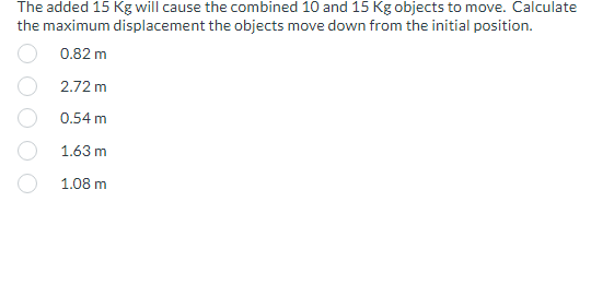 The added 15 Kg will cause the combined 10 and 15 Kg objects to move. Calculate
the maximum displacement the objects move down from the initial position.
0.82 m
2.72 m
0.54 m
1.63 m
1.08 m