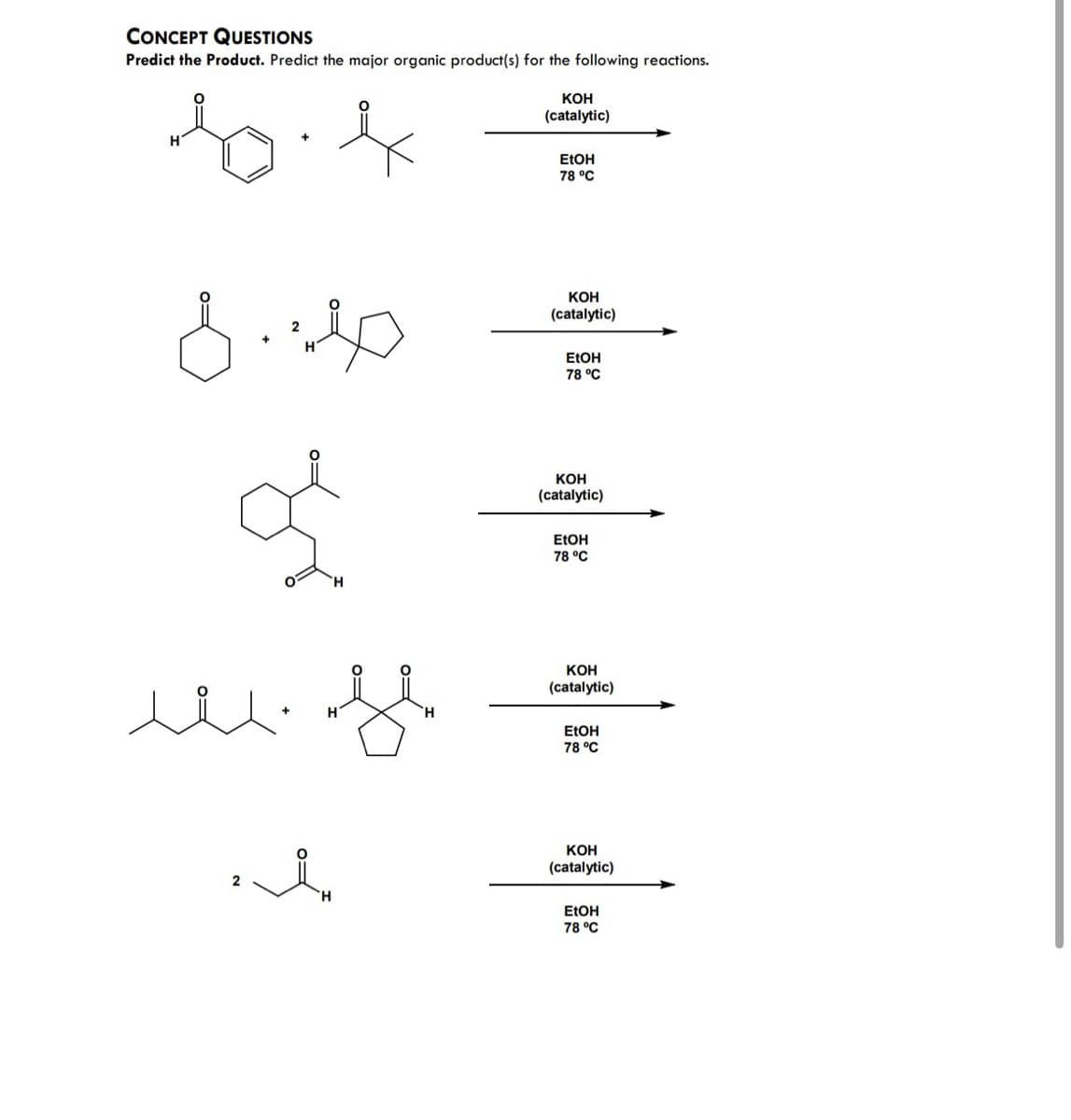 CONCEPT QUESTIONS
Predict the Product. Predict the major organic product(s) for the following reactions.
r
H
8.40
2
H
ď
H
www.fl
+
H
t
'H
H
KOH
(catalytic)
EtOH
78 °C
KOH
(catalytic)
EtOH
78 °C
KOH
(catalytic)
EtOH
78 °C
KOH
(catalytic)
EtOH
78 °C
KOH
(catalytic)
EtOH
78 °C