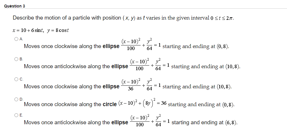 Question 3
Describe the motion of a particle with position (x, y) as t varies in the given interval 0 <ts2r.
x = 10 + 6 sint, y = 8 cost
OA.
(x- 10)? y?
= 1
64
Moves once clockwise along the ellipse
100
starting and ending at (0,8).
(x - 10)? y?
= 1
O B
Moves once anticlockwise along the ellipse
starting and ending at (10,8).
100
64
OC.
(x – 10)?
+
Moves once clockwise along the ellipse
= 1 starting and ending at (10,8).
36
64
OD
Moves once clockwise along the circle (x - 10)" + (8y) = 36 starting and ending at (0,8).
OE.
(x- 10)?
Moves once anticlockwise along the ellipse
= 1 starting and ending at (6,8).
100
64
