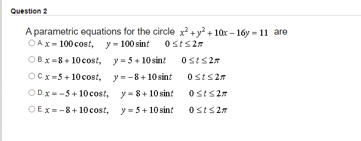 Quèstion 2
A parametric equations for the circle x? +y² + 10x – 16y = 11 are
O A.x = 100 cost,
y = 100 sint
0 st <27
O B.x = 8 + 10 cost,
y = 5 + 10 sint
0 <t<27
OCx =5 + 10 cost,
y = -8+ 10 sint
0 <t<27
O D.x = -5 + 10 cost,
y = 8+ 10 sint
0 st<27
O E.x = -8 + 10 cost,
y = 5 + 10 sint
0 st<27
