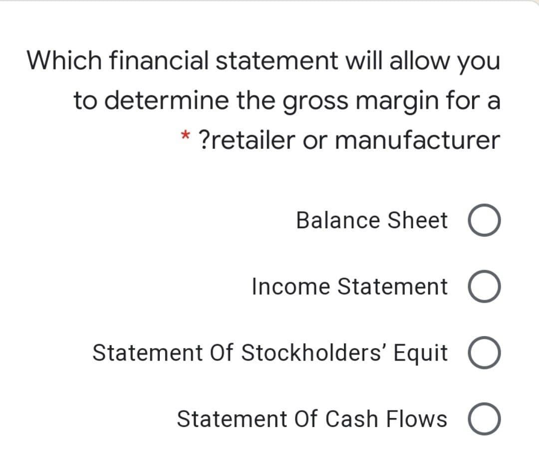 Which financial statement will allow
you
to determine the gross margin for a
* ?retailer or manufacturer
Balance Sheet O
Income Statement
Statement Of Stockholders' Equit O
Statement Of Cash Flows
