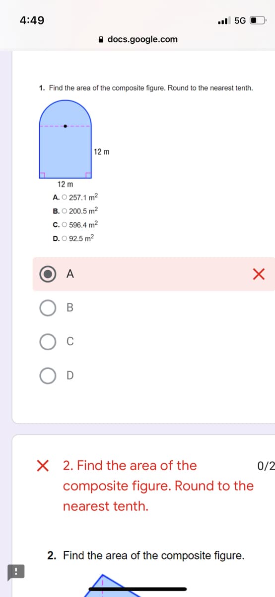 4:49
ul 5G
A docs.google.com
1. Find the area of the composite figure. Round to the nearest tenth.
12 m
12 m
A. O 257.1 m2
B. O 200.5 m2
C.O 596.4 m2
D. O 92.5 m2
A
В
2. Find the area of the
0/2
composite figure. Round to the
nearest tenth.
2. Find the area of the composite figure.
