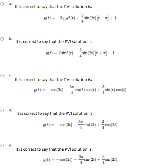 O a
It is correct to say that the PVI solution is:
y(t) = -2 cos" (t) +sin(2t)
[t – a] +1
It is correct to say that the PVI solution is:
y(t) = 2 sin (t) + sin(2t) [t+ x] – 1
It is correct to say that the PVI solution is:
y(t) = – cos(2t) – sin(t) cos(t) +sin(t) cos(t)
It is correct to say that the PVI solution is:
37
-sin(2t) + cos(2t)
y(t) = – cos(2t) –
It is correct to say that the PVI solution is:
y(t) = – cos(2t) –
4
3
-sin(2t) + sin(2t)
