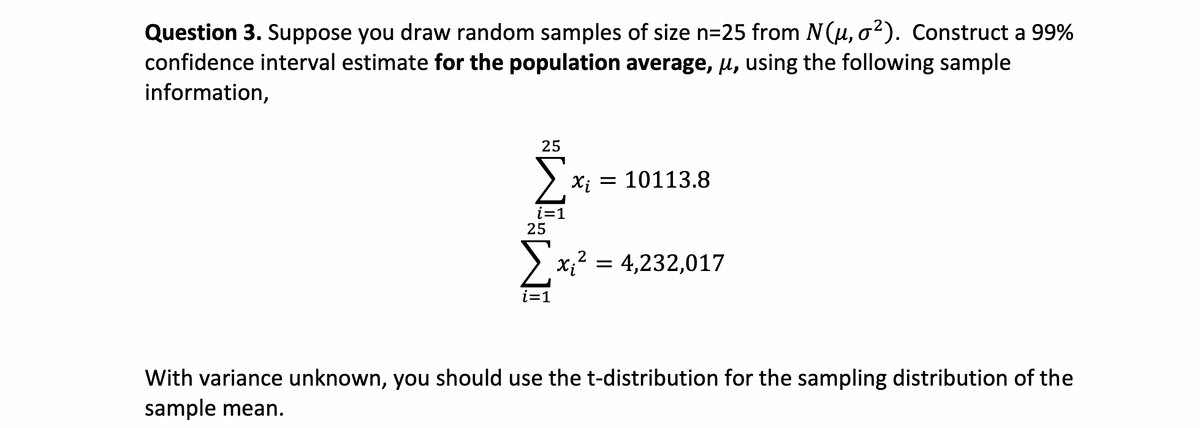 Question 3. Suppose you draw random samples of size n=25 from N(u, o2). Construct a 99%
confidence interval estimate for the population average, u, using the following sample
information,
25
Xị = 10113.8
i=1
25
> x;? = 4,232,017
i=1
With variance unknown, you should use the t-distribution for the sampling distribution of the
sample mean.
