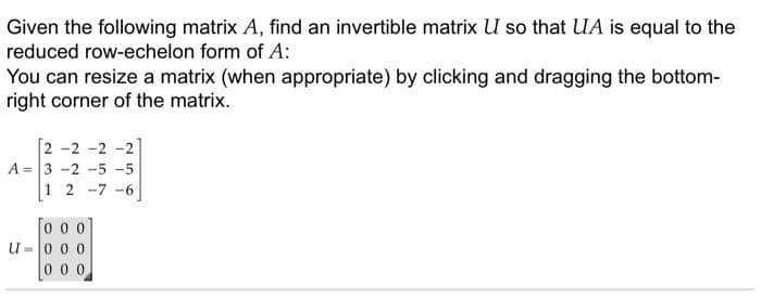 Given the following matrix A, find an invertible matrix U so that UA is equal to the
reduced row-echelon form of A:
You can resize a matrix (when appropriate) by clicking and dragging the bottom-
right corner of the matrix.
2 -2 -2 -:
A = 3 -2 -5 -5
1 2 -7 -6
0 0 0
u-0 0 0
0 0 0
