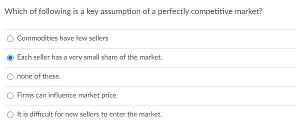 Which of following is a key assumption of a perfectly competitive market?
Commodities have few sellers
Each seller has a very small share of the market.
none of these.
Firms can influence market price
O It is difficult for new sellers to enter the market.
