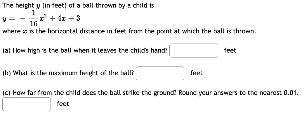 The height y (in feet) of a ball thrown by a child is
1
-x² + 4x + 3
16
y =
where x is the horizontal distance in feet from the point at which the ball is thrown.
(a) How high is the ball when it leaves the child's hand?
feet
(b) What is the maximum height of the ball?
feet
(c) How far from the child does the ball strike the ground? Round your answers to the nearest 0.01.
feet
