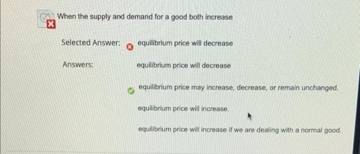 When the supply and demand for a good both increase
Selected Answer:
equilibrium price will decrease
Answers:
equilibrium price will decrease
equilibrium price may increase, decrease, or remain unchanged.
equilibrium price will increase.
equilibrium price will increase if we are dealing with a normal good.
