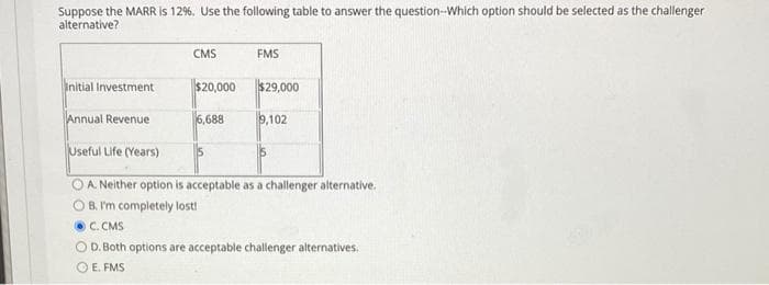 Suppose the MARR is 12%. Use the following table to answer the question-Which option should be selected as the challenger
alternative?
CMS
FMS
Initial Investment
$20,000
$29,000
Annual Revenue
6,688
9,102
Useful Life (Years)
OA. Neither option is acceptable as a challenger alternative.
O B. I'm completely lost!
C. CMS
OD. Both options are acceptable challenger alternatives.
O E. FMS
