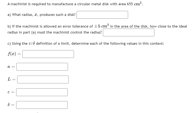 A machinist is required to manufacture a circular metal disk with area 655 cm?.
a) What radius, r, produces such a disk?
b) If the machinist is allowed an error tolerance of +5 cm² in the area of the disk, how close to the ideal
radius in part (a) must the machinist control the radius?
c) Using the ɛ/d definition of a limit, determine each of the following values in this context:
f(x) =
E =
||
