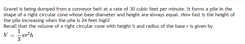 Gravel is being dumped from a conveyor belt at a rate of 30 cubic feet per minute. It forms a pile in the
shape of a right circular cone whose base diameter and height are always equal. How fast is the height of
the pile increasing when the pile is 24 feet high?
Recall that the volume of a right circular cone with height h and radius of the base r is given by
1
V
3
