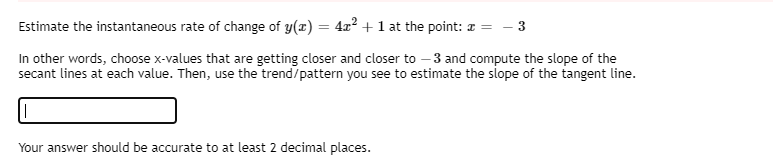 Estimate the instantaneous rate of change of y(x) = 4x? + 1 at the point: z = – 3
In other words, choose x-values that are getting closer and closer to – 3 and compute the slope of the
secant lines at each value. Then, use the trend/pattern you see to estimate the slope of the tangent line.
Your answer should be accurate to at least 2 decimal places.
