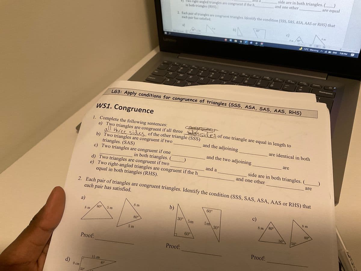 side are in both triangles. ()
and one other
are equal
ej Two right-angled triangles are congruent if the h
in both triangles (RHS).
2. Each pair of triangles are congruent triangles. Identify the condition (SSS, SAS, ASA, AAS or RHS) that
each pair has satisfied.
60
b)
c)
150%
12C Warning ^4
ENG
7:28 PM
Lenovo
PHSe
Cntoto
Backspace
D
LG3: Apply conditions for congruence of triangles (SSS, ASA, SAS, AAS, RHS)
WS1. Congruence
1. Complete the following sentences:
a) Two triangles are congruent if all three Sessides of one triangle are equal in length to
all three sides of the other triangle (SSS)
b) Two triangles
triangles. (SAS)
c) Two triangles are congruent if one
are congruent if two
and the adjoining
are identical in both
and the two adjoining
are
in both triangles.
d) Two triangles are congruent if two
e) Two right-angled triangles are congruent if the h
equal in both triangles (RHS).
and a
side are in both triangles.
and one other
(
are
2. Each pair of triangles are congruent triangles. Identify the condition (SSS, SAS, ASA, AAS or RHS) that
each pair has satisfied.
а)
b)
60°
8 m
c)
S m
80
5 m
8 m
30°
5m
5m
30°
8 m
80°
80°
80
5 m
60°
50
50
Proof:
Proof:
Proof:
15 cm
d)
40
9 cт
50
