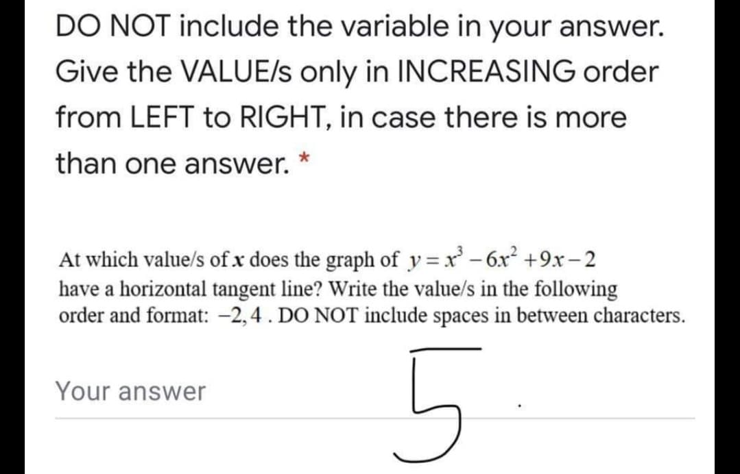 DO NOT include the variable in your answer.
Give the VALUE/s only in INCREASING order
from LEFT to RIGHT, in case there is more
than one answer.
At which value/s ofx does the graph of y =x' – 6x² +9x– 2
have a horizontal tangent line? Write the value/s in the following
order and format: -2,4. DO NOT include spaces in between characters.
Your answer
