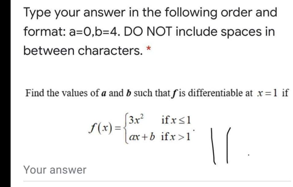 Type your answer in the following order and
format: a=0,b=4. DO NOT include spaces in
between characters. *
Find the values of a and b such that fis differentiable at x=1 if
(3x²
f(x) =
if x<1
| ax+b_ifx>1'
Your answer
