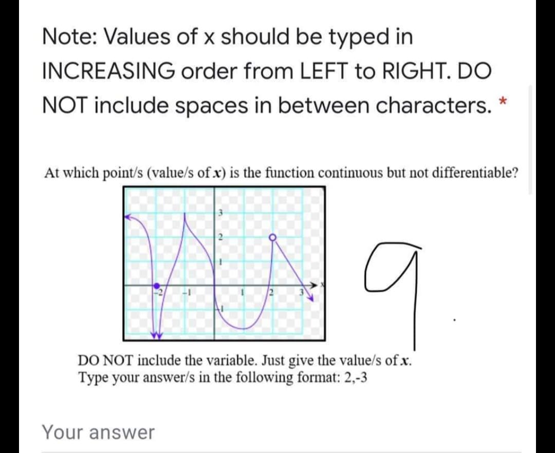 Note: Values of x should be typed in
INCREASING order from LEFT to RIGHT. DO
NOT include spaces in between characters. *
At which point/s (value/s of x) is the function continuous but not differentiable?
DO NOT include the variable. Just give the value/s of x.
Type your answer/s in the following format: 2,-3
Your answer
