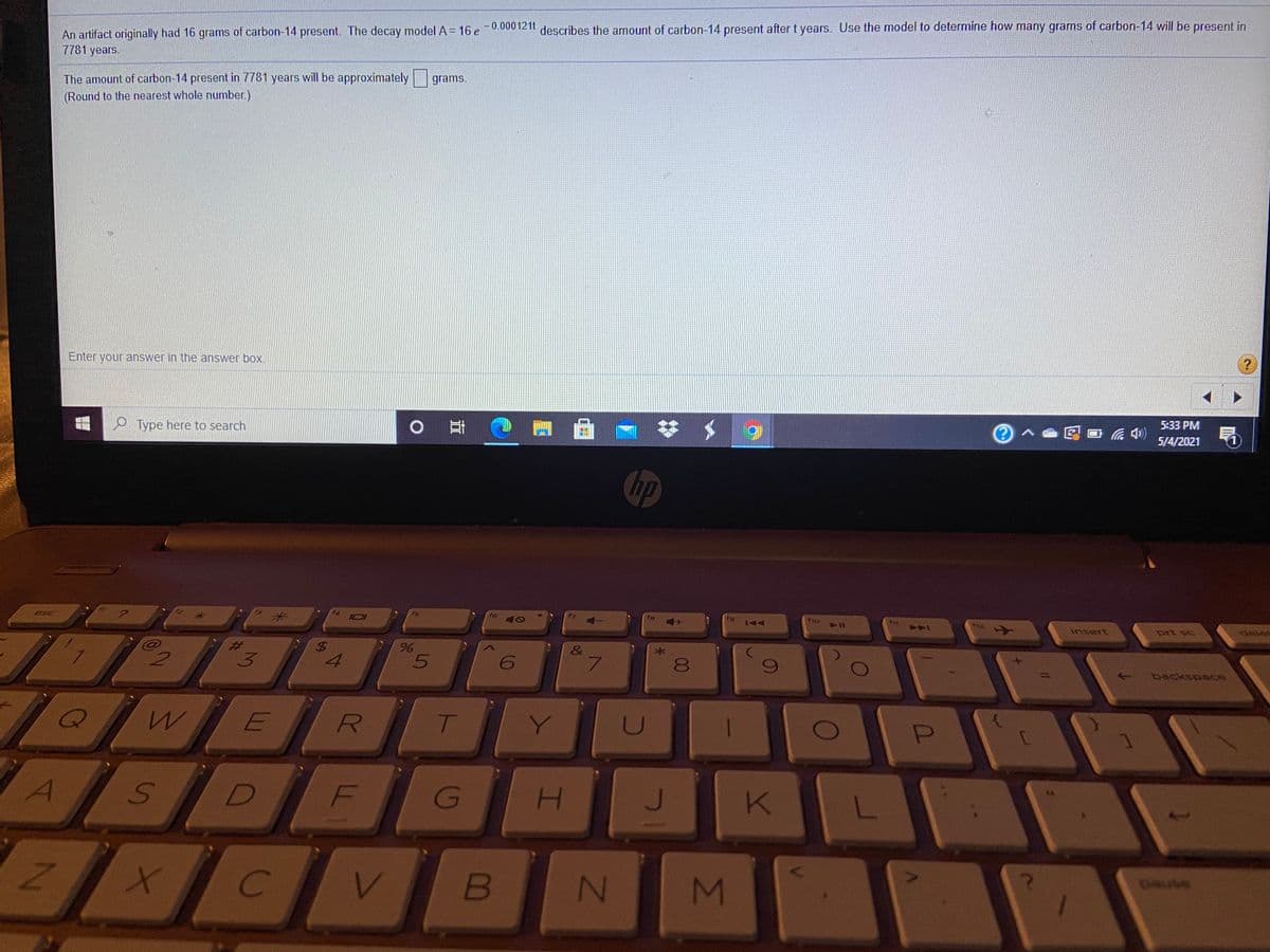 An artifact originally had 16 grams of carbon-14 present. The decay model A = 16 e-0.00012it describes the amount of carbon-14 present after t years. Use the model to determine how many grams of carbon-14 will be present in
7781 years.
The amount of carbon-14 present in 7781 years will be approximately grams.
(Round to the nearest whole number.)
Enter your answer in the answer box.
P Type here to search
5:33 PM
5/4/2021
hp
esc
米
I0I
f6
tg
no
12
insert
prt sc
delet
&
7.
8.
backspace
R
T
U
A
F
K
1.
B
pouse
%24
I
S.

