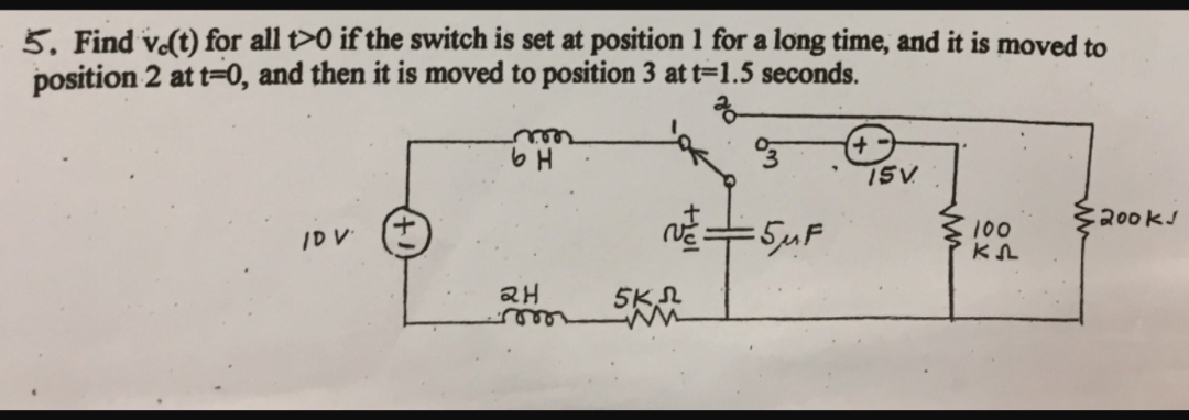 5. Find vo(t) for all t>0 if the switch is set at position 1 for a long time, and it is moved to
position 2 at t-0, and then it is moved to position 3 at t=1.5 seconds.
ear
ISV
R00k
/DV
100
H
5K
