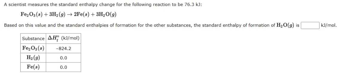 A scientist measures the standard enthalpy change for the following reaction to be 76.3 kJ:
Fe2O3 (s) + 3H₂(g) → 2Fe(s) + 3H₂O(g)
Based on this value and the standard enthalpies of formation for the other substances, the standard enthalpy of formation of H₂O(g) is
Substance AH (kJ/mol)
Fe₂O3 (8)
H₂(g)
Fe(s)
-824.2
0.0
0.0
kJ/mol.