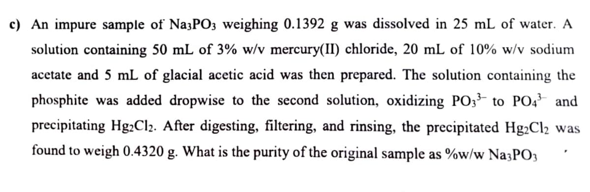 c) An impure sample of Na3PO3 weighing 0.1392 g was dissolved in 25 mL of water. A
solution containing 50 mL of 3% w/v mercury(II) chloride, 20 mL of 10% w/v sodium
acetate and 5 mL of glacial acetic acid was then prepared. The solution containing the
phosphite was added dropwise to the second solution, oxidizing PO3³ to PO4³ and
precipitating Hg2Cl2. After digesting, filtering, and rinsing, the precipitated Hg₂Cl₂ was
found to weigh 0.4320 g. What is the purity of the original sample as %w/w Na3PO3