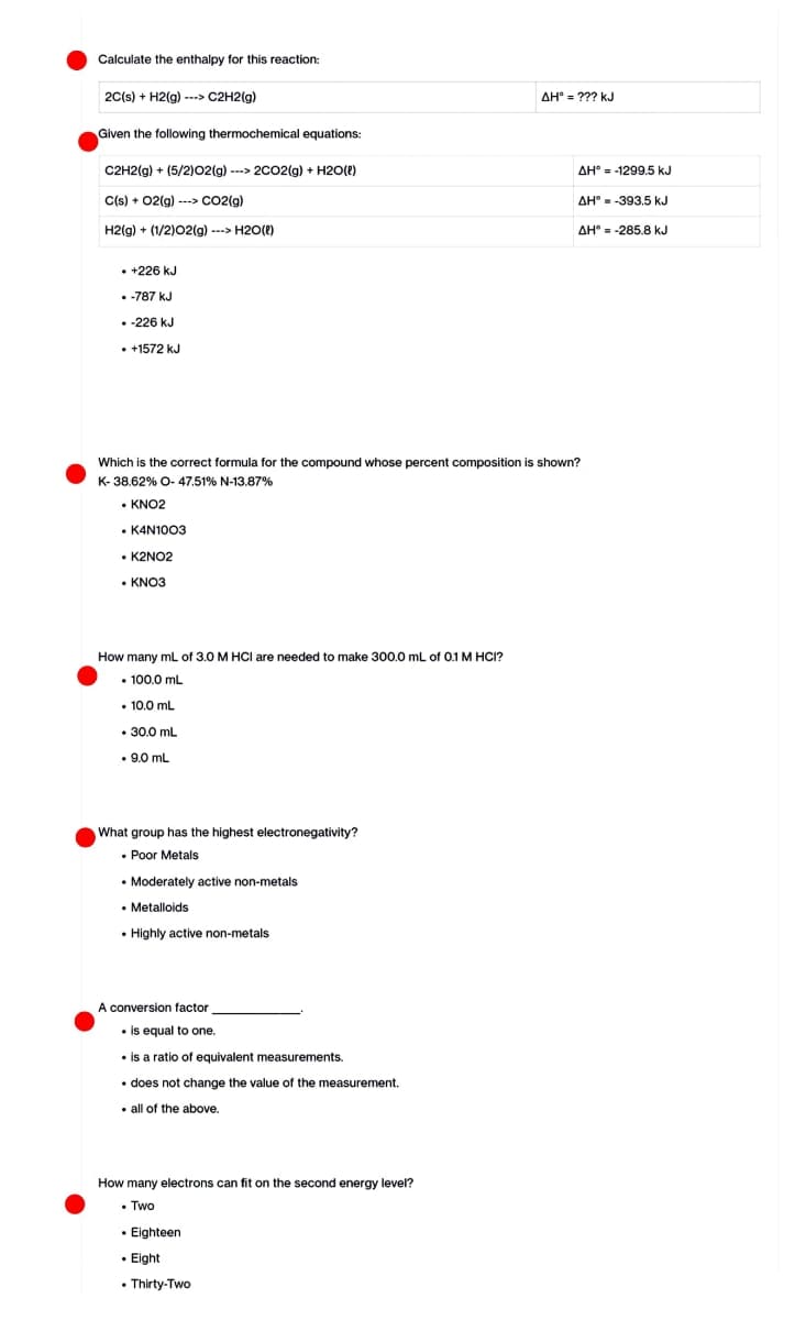 Calculate the enthalpy for this reaction:
2C(s) + H2(g) ---> C2H2(g)
Given the following thermochemical equations:
C2H2(g) + (5/2)02(g) ---> 2CO2(g) + H2O(l)
C(s) + O2(g)---> CO2(g)
H2(g) + (1/2)02(g) ---> H2O(l)
• +226 kJ
-787 kJ
. -226 KJ
• +1572 kJ
• K2NO2
• KNO3
Which is the correct formula for the compound whose percent composition is shown?
K-38.62% O- 47.51% N-13.87%
• KNO2
• K4N1003
How many mL of 3.0 M HCI are needed to make 300.0 mL of 0.1 M HCI?
100.0 mL
10.0 mL
• 30.0 mL
.9.0 mL
What group has the highest electronegativity?
. Poor Metals
• Moderately active non-metals
• Metalloids
. Highly active non-metals.
A conversion factor
• is equal to one.
• is a ratio of equivalent measurements.
• does not change the value of the measurement.
all of the above.
How many electrons can fit on the second energy level?
• Two
AH = ??? kJ
• Eighteen
. Eight
• Thirty-Two
AH-1299.5 kJ
AH-393.5 kJ
AH = -285.8 kJ