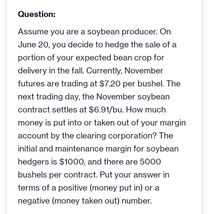 Question:
Assume you are a soybean producer. On
June 20, you decide to hedge the sale of a
portion of your expected bean crop for
delivery in the fall. Currently, November
futures are trading at $7.20 per bushel. The
next trading day, the November soybean
contract settles at $6.91/bu. How much
money is put into or taken out of your margin
account by the clearing corporation? The
initial and maintenance margin for soybean
hedgers is $1000, and there are 5000
bushels per contract. Put your answer in
terms of a positive (money put in) or a
negative (money taken out) number.