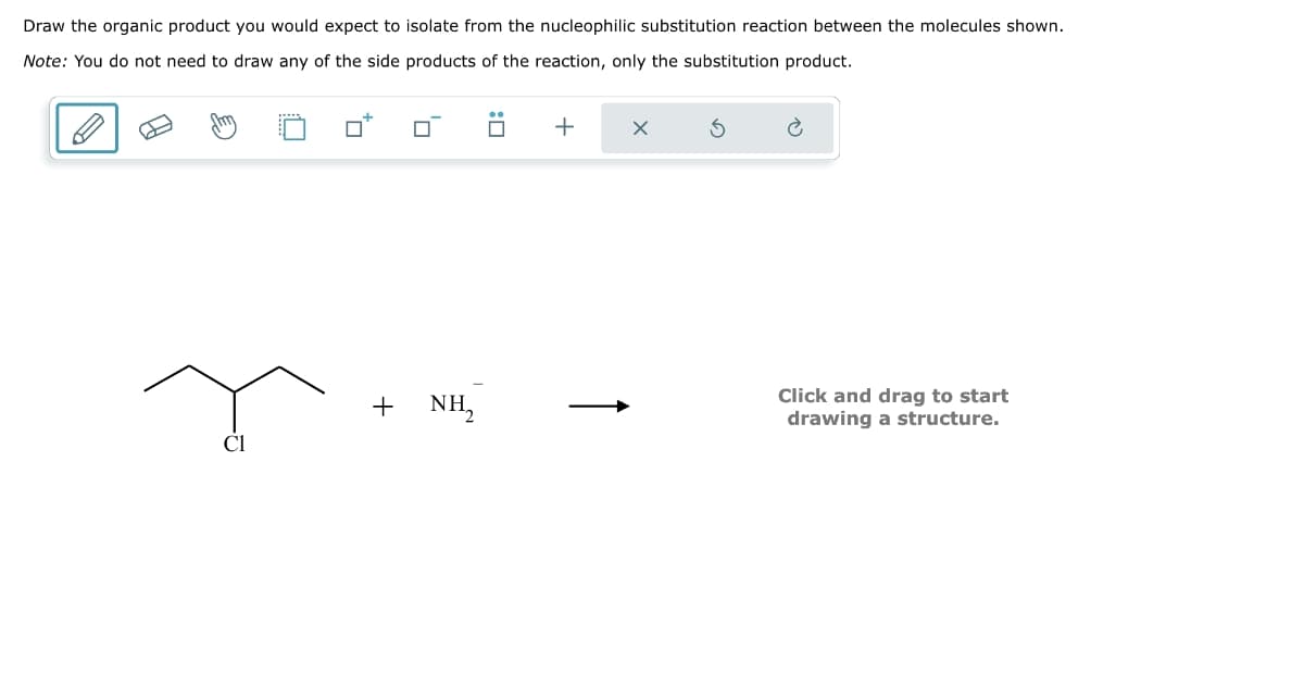 Draw the organic product you would expect to isolate from the nucleophilic substitution reaction between the molecules shown.
Note: You do not need to draw any of the side products of the reaction, only the substitution product.
ロ
:
+
✗
Cl
+ NH₂
Click and drag to start
drawing a structure.