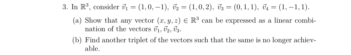 3. In R³, consider V₁ = (1, 0, −1), V₂ = (1,0, 2), V3 = (0,1,1), V₁ = (1, −1, 1).
(a) Show that any vector (x, y, z) = R³ can be expressed as a linear combi-
nation of the vectors U₁, V2, V3.
(b) Find another triplet of the vectors such that the same is no longer achiev-
able.