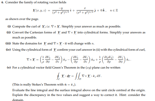 6. Consider the family of rotating vector fields
V(x, y, z)
=
(x² + y²)n/2
- (²-OV ₂
VxX=
i +
as shown over the page.
(i) Compute the curl of V; i.e. Vx X. Simplify your answer as much as possible.
(ii) Convert the Cartesian forms of V and V x V into cylindrical forms. Simplify your answers as
much as possible.
(iii) State the domains for V and Vx V- it will change with n.
(iv) Using the cylindrical form of V confirm your curl answer in (ii) with the cylindrical form of curl,
I
(x² + y²)n/2³ + Ok,
8V/₂2
(Ə(pV₂)
+7
-V) e
ép-
es +
др
(v) For a cylindrical vector field Green's Theorem in the (zy) plane can be written
= // vxv.è, ds.
nĘ Z
ᎯᏙ .
Әр
ᎯᏙᎥ "
ap
(This is really Stokes's Theorem with n = è.).
Evaluate the line integral and the surface integral above on the unit circle centred at the origin.
Explain the discrepancy in the two values and suggest a way to correct it. Hint: consider the
domain.