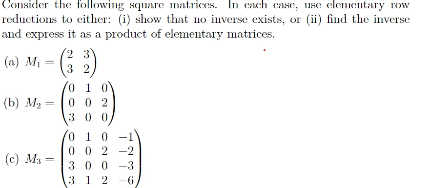 Consider the following square matrices. In each case, use elementary row
reductions to either: (i) show that no inverse exists, or (ii) find the inverse
and express it as a product of elementary matrices.
(a) M₁
(b) M₂
=
=
(c) M3 =
2 3
32
0 1 0
002
300
01 0
0 0 2 -2
300-3
312-6