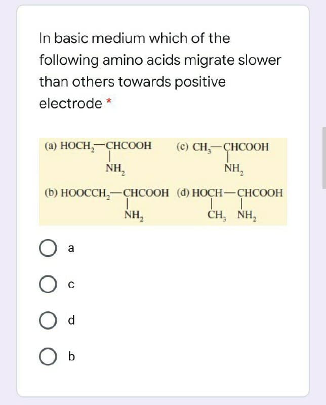 In basic medium which of the
following amino acids migrate slower
than others towards positive
electrode *
(а) НОСH,—СHСООН
(с) CН,—ҪНСООН
HCOOH
NH,
NH,
(b) НООССH,—СНСООН (d) НОСН-СНСООН
NH,
CH, NH,
a
O d
