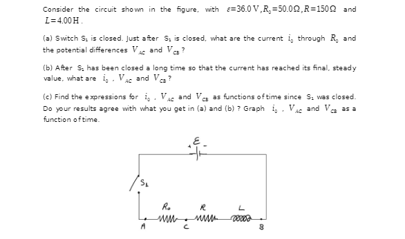 Consider the circuit shown in the figure, with =36.0 V,R, =50.02,R=1502 and
L= 4.00 H.
(a) Switch S, is closed. Just after S. is closed, what are the current i, through R, and
the potential differences V and Va ?
AC
(b) After S. has been closed a long time so that the current has reached its final, steady
value, what are i, . VAc and Ve ?
(c) Find the expressions for i, , Vac and Ve as functions of time since S, was closed.
Do your results agree with what you get in (a) and (b) ? Graph i, . Vsc and Ve as a
function oftime.
Ro
L
A
