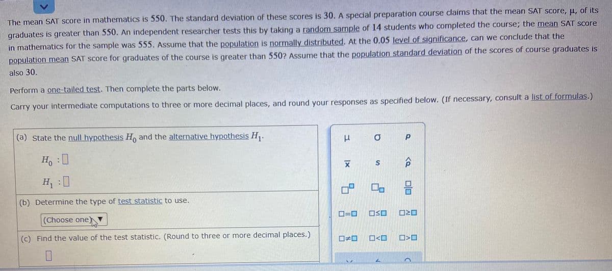 The mean SAT score in mathematics is 550. The standard deviation of these scores is 30.A special preparation course claims that the mean SAT score, µ, of its
graduates is greater than 550. An independent researcher tests this by taking a random sample of 14 students who completed the course; the mean SAT score
in mathematics for the sample was 555. Assume that the population is normally distributed. At the 0.05 level of significance, can we conclude that the
population mean SAT score for graduates of the course is greater than 550? Assume that the population standard deviation of the scores of course graduates is
also 30.
Perform a one-tailed test. Then complete the parts below.
Carry your intermediate computations to three or more decimal places, and round your responses as specified below. (If necessary, consult a list of formulas.)
(a) State the null hypothesis H, and the alternative hypothesis H,.
H, :0
H :0
(b) Determine the type of test statistic to use.
(Choose one)N
D=D0
(c) Find the value of the test statistic. (Round to three or more decimal places.)
O<O
