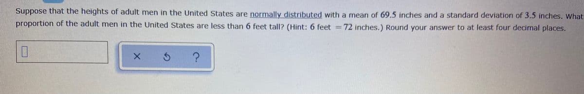 Suppose that the heights of adult men in the United States are normally distributed with a mean of 69.5 inches and a standard deviation of 3.5 inches. What
proportion of the adult men in the United States are less than 6 feet tall? (Hint: 6 feet =72 inches.) Round your answer to at least four decimal places.
