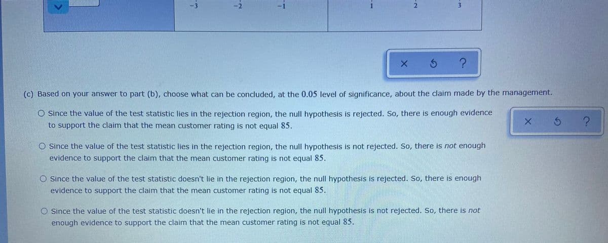 -3
-2
3.
(c) Based on your answer to part (b), choose what can be concluded, at the 0.05 level of significance, about the claim made by the management.
Since the value of the test statistic lies in the rejection region, the null hypothesis is rejected. So, there is enough evidence
to support the claim that the mean customer rating is not equal 85.
Since the value of the test statistic lies in the rejection region, the null hypothesis is not rejected. So, there is not enough
evidence to support the claim that the mean customer rating is not equal 85.
Since the value of the test statistic doesn't lie in the rejection region, the null hypothesis is rejected. So, there is enough
evidence to support the claim that the mean customer rating is not equal 85.
Since the value of the test statistic doesn't lie in the rejection region, the null hypothesis is not rejected. So, there is not
enough evidence to support the claim that the mean customer rating is not equal 85.
