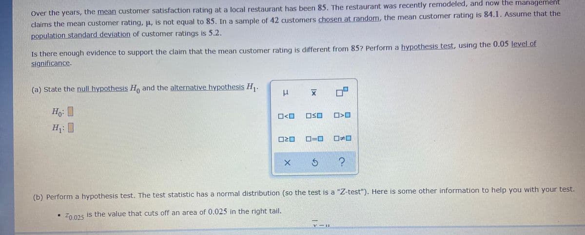 Over the years, the mean customer satisfaction rating at a local restaurant has been 85. The restaurant was recently remodeled, and now the management
claims the mean customer rating, u, is not equal to 85. In a sample of 42 customers chosen at random, the mean customer rating is 84.1. Assume that the
population standard deviation of customer ratings is 5.2.
Is there enough evidence to support the claim that the mean customer rating is different from 85? Perform a hypothesis test, using the 0.05 level of
significance.
(a) State the null hypothesis H, and the alternative hypothesis H.
O<O
OSO
H: I
D=D
(b) Perform a hypothesis test. The test statistic has a normal distribution (so the test is a "Z-test"). Here is some other informnation to help you with your test.
Z0 025 is the value that cuts off an area of 0.025 in the right tail.
