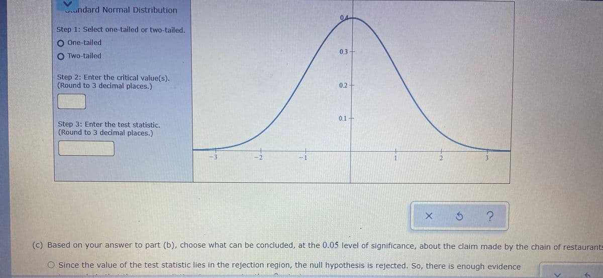 Lundard Normal Distribution
04
Step 1: Select one-tailed or two-tailed.
O One-tailed
0.3+
O Two-tailed
Step 2: Enter the critical value(s).
(Round to 3 decimal places.)
0.2+
0.1+
Step 3: Enter the test statistic.
(Round to 3 decimal places.)
3
-2
-1
2.
(c) Based on your answer to part (b), choose what can be concluded, at the 0.05 level of significance, about the claim made by the chain of restaurants
O Since the value of the test statistic lies in the rejection region, the null hypothesis is rejected. So, there is enough evidence
