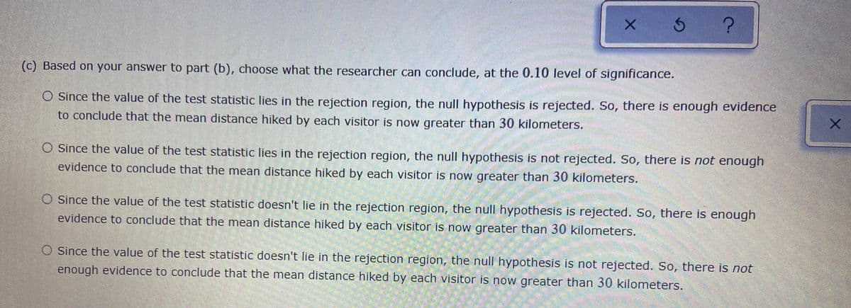 (c) Based on your answer to part (b), choose what the researcher can conclude, at the 0.10 level of significance.
O Since the value of the test statistic lies in the rejection region, the null hypothesis is rejected. So, there is enough evidence
to conclude that the mean distance hiked by each visitor is now greater than 30 kilometers.
O Since the value of the test statistic lies in the rejection region, the null hypothesis is not rejected. So, there is not enough
evidence to conclude that the mean distance hiked by each visitor is now greater than 30 kilometers.
O since the value of the test statistic doesn't lie in the rejection region, the null hypothesis is rejected. So, there is enough
evidence to conclude that the mean distance hiked by each visitor is now greater than 30 kilometers.
O Since the value of the test statistic doesn't lie in the rejection region, the null hypothesis is not rejected. So, there is not
enough evidence to conclude that the mean distance hiked by each visitor is now greater than 30 kilometers.
