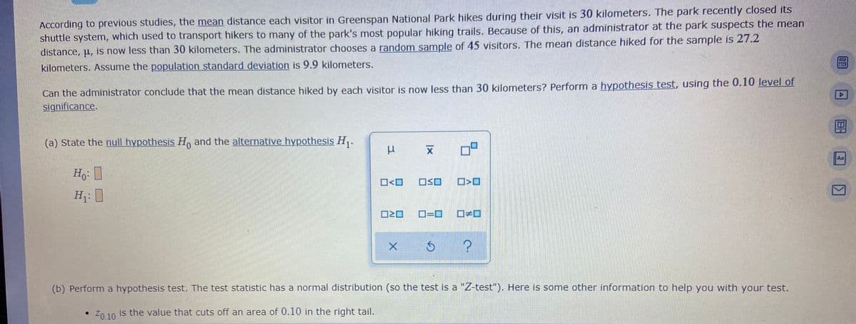 According to previous studies, the mean distance each visitor in Greenspan National Park hikes during their visit is 30 kilometers. The park recently closed its
shuttle system, which used to transport hikers to many of the park's most popular hiking trails. Because of this, an administrator at the park suspects the mean
distance, u, is now less than 30 kilometers. The administrator chooses a random sample of 45 visitors. The mean distance hiked for the sample is 27.2
kilometers. Assume the population standard deviation is 9.9 kilometers.
Can the administrator conclude that the mean distance hiked by each visitor is now less than 30 kilometers? Perform a hypothesis test, using the 0.10 level of
significance.
(a) State the null hypothesis H, and the alternative hypothesis H,.
Aa
O<O
OSO
O>O
H: I
D=D
(b) Perform a hypothesis test. The test statistic has a normal distribution (so the test is a "Z-test"). Here is some other information to help you with your test.
Z0 10 is the value that cuts off an area of 0.10 in the right tail.
Z0.10

