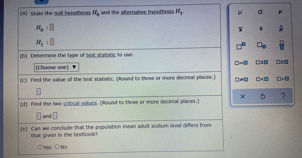 (a) State the null hypothesis H, and the alternative hypothesis H.
0.
Ho:
H :
(b) Determine the type of test statistic to use.
(Choose one) ▼
D=D
OSO O>O
(c) Find the value of the test statistic. (Round to three or more decimal places.)
(d) Find the two critical values. (Round to three or more decimal places.)
and |
(e) Can we conclude that the population mean adult sodium level differs from
that given in the textbook?
OYes ONo
%24
