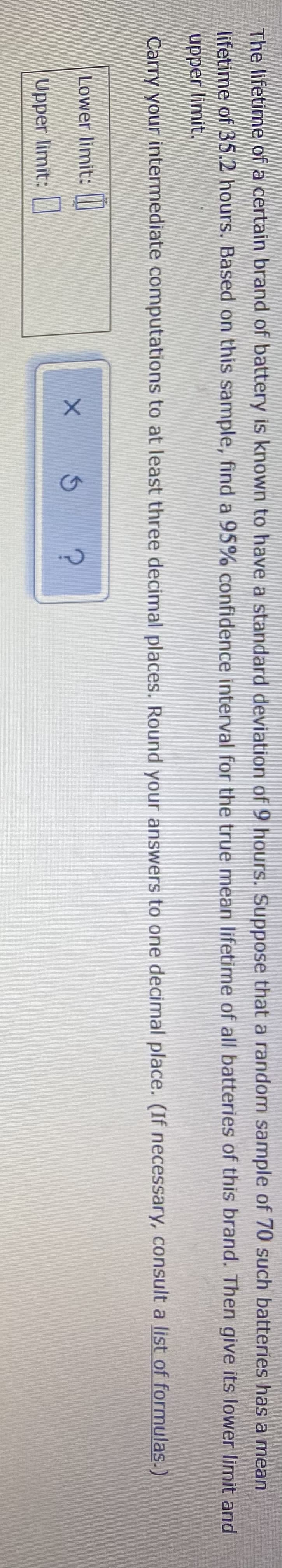 The lifetime of a certain brand of battery is known to have a standard deviation of 9 hours. Suppose that a random sample of 70 such batteries has a mean
lifetime of 35.2 hours. Based on this sample, find a 95% confidence interval for the true mean lifetime of all batteries of this brand. Then give its lower limit and
upper limit.
Carry your intermediate computations to at least three decimal places. Round your answers to one decimal place. (If necessary, consult a list of formulas.)
Lower limit: ||
Upper limit:
