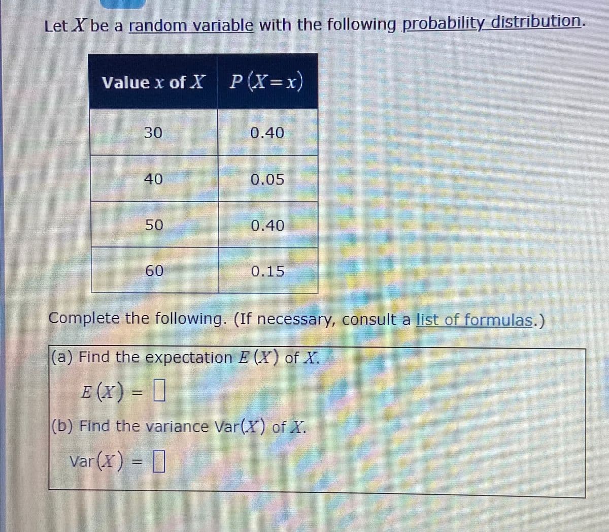 Let X be a random variable with the following probability distribution.
Value x of X P(X=x)
30
0.40
40
0.05
50
0.40
60
0.15
Complete the following. (If necessary, consult a list of formulas.)
|(a) Find the expectation E (X) of X.
E (x) = D
(b) Find the variance Var(X) of X.
Var (X) = ]
%3D
