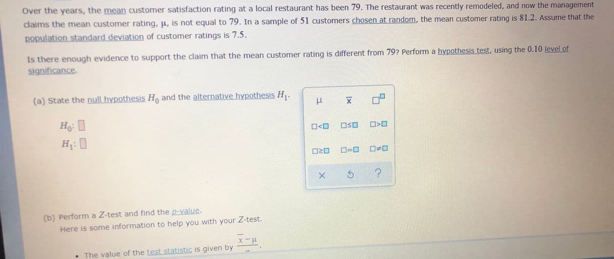 Over the years, the mean customer satisfaction rating at a local restaurant has been 79. The restaurant was recently remodeled, and now the management
claims the mean customer rating, u, is not equal to 79. In a sample of 51 customers chosen at random, the mean customer rating is 81.2. Assume that the
population standard deviation of customer ratings is 7.5.
Is there enough evidence to support the claim that the mean customer rating is different from 79? Perform a hypothesis test, using the 0.10 level of
significance.
(a) State the null hypothesis H, and the alternative hypothesis H,.
Ho-
C=D
(b) Perform a Z-test and find the p-value.
Here is some information to help you with your Z-test.
• The value of the test statistic is given by
