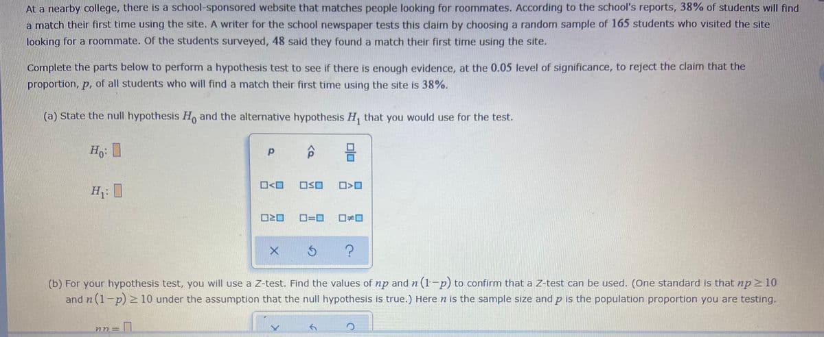 At a nearby college, there is a school-sponsored website that matches people looking for roommates. According to the school's reports, 38% of students will find
a match their first time using the site. A writer for the school newspaper tests this claim by choosing a random sample of 165 students who visited the site
looking for a roommate. Of the students surveyed, 48 said they found a match their first time using the site.
Complete the parts below to perform a hypothesis test to see if there is enough evidence, at the 0.05 level of significance, to reject the claim that the
proportion, p, of all students who will find a match their first time using the site is 38%.
(a) State the null hypothesis H, and the alternative hypothesis H, that you would use for the test.
OSO
H: I
D=D0
(b) For your hypothesis test, you will use a Z-test. Find the values of np and n (1-p) to confirm that a Z-test can be used. (One standard is that npz 10
and n (1-p) > 10 under the assumption that the null hypothesis is true.) Here n is the sample size and p is the population proportion you are testing.
3D
