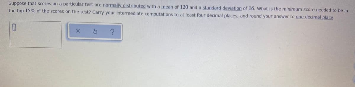 Suppose that scores on a particular test are normally distributed with a mean of 120 and a standard deviation of 16. What is the minimum score needed to be in
the top 15% of the scores on the test? Carry your intermediate computations to at least four decimal places, and round your answer to one decimal place.
