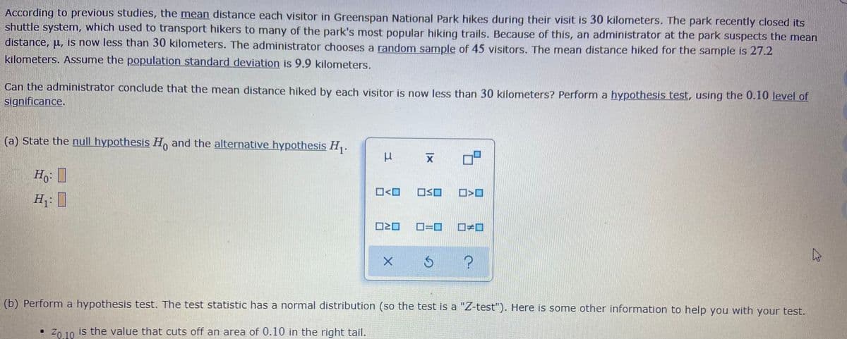According to previous studies, the mean distance each visitor in Greenspan National Park hikes during their visit is 30 kilometers. The park recently closed its
shuttle system, which used to transport hikers to many of the park's most popular hiking trails. Because of this, an administrator at the park suspects the mean
distance, u, is now less than 30 kilometers. The administrator chooses a random sample of 45 visitors. The mean distance hiked for the sample is 27.2
kilometers. Assume the population standard deviation is 9.9 kilometers.
Can the administrator conclude that the mean distance hiked by each visitor is now less than 30 kilometers? Perform a hypothesis test, using the 0.10 level of
significance.
(a) State the null hypothesis H, and the alternative hYpothesis H,.
O<O
OSO
H: I
(b) Perform a hypothesis test. The test statistic has a normal distribution (so the test is a "Z-test"). Here is some other information to help you with your test.
Z0 10 is the value that cuts off an area of 0.10 in the right tail.
